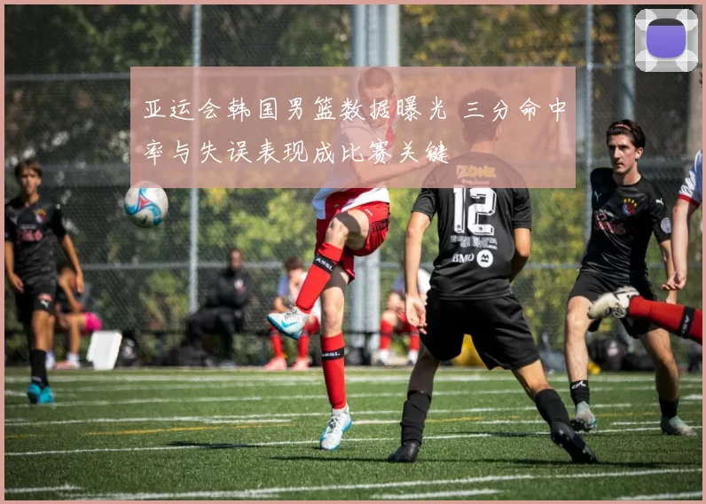 亚运会韩国男篮数据曝光 三分命中率与失误表现成比赛关键