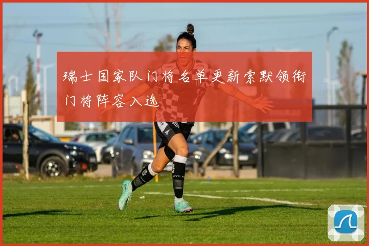 瑞士国家队门将名单更新索默领衔门将阵容入选