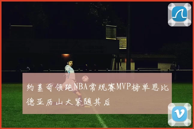 约基奇领跑NBA常规赛MVP榜单恩比德亚历山大紧随其后