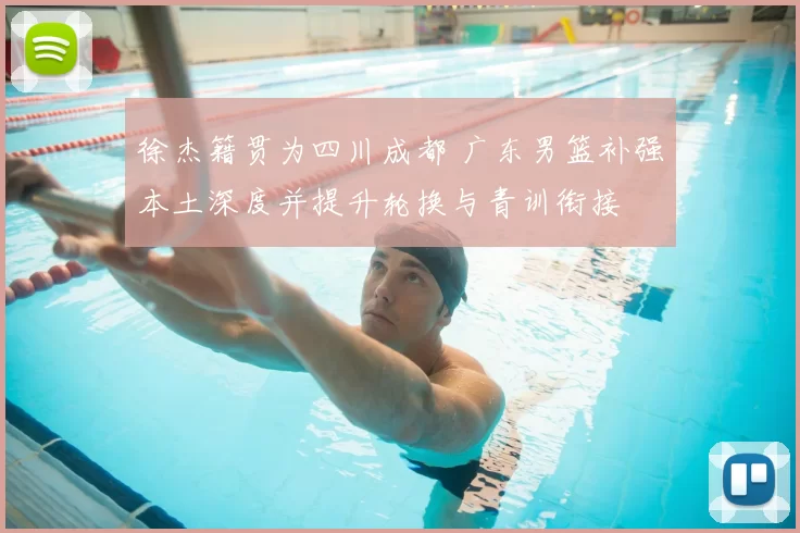 徐杰籍贯为四川成都 广东男篮补强本土深度并提升轮换与青训衔接