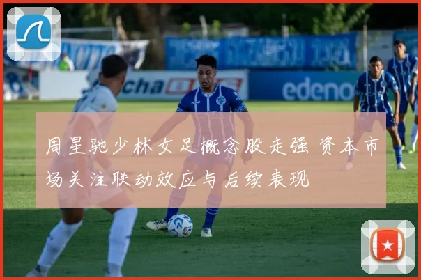 周星驰少林女足概念股走强 资本市场关注联动效应与后续表现