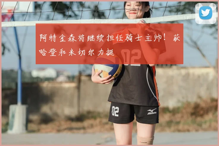 阿特金森将继续担任骑士主帅！获哈登和米切尔力挺