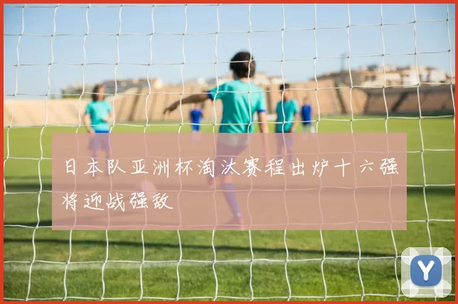 日本队亚洲杯淘汰赛程出炉十六强将迎战强敌