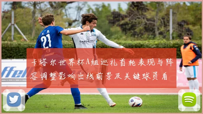 卡塔尔世界杯A组巡礼首轮表现与阵容调整影响出线前景及关键球员看点