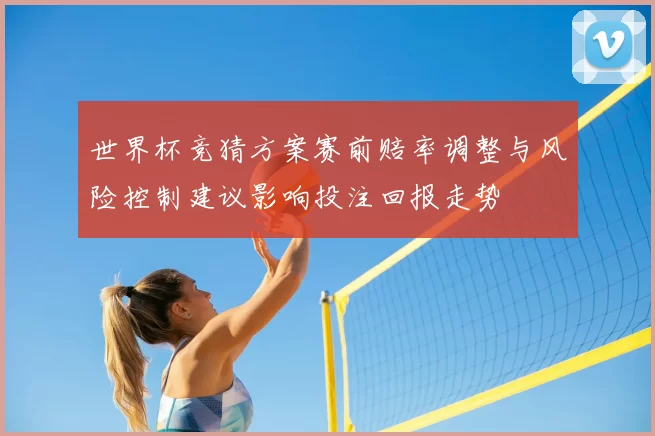 世界杯竞猜方案赛前赔率调整与风险控制建议影响投注回报走势