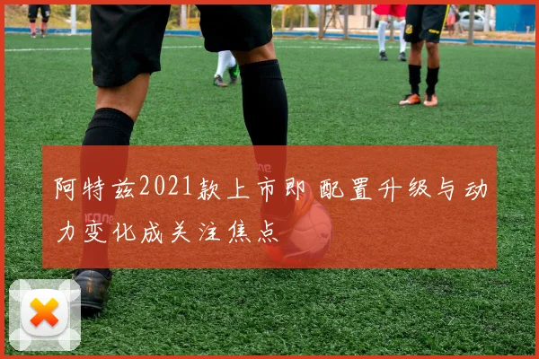 阿特兹2021款上市即 配置升级与动力变化成关注焦点