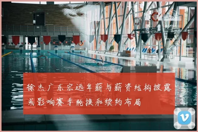 徐杰广东宏远年薪与薪资结构披露或影响赛季轮换和续约布局