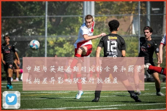 中超与英超差距对比转会费和薪资结构差异影响联赛对抗强度