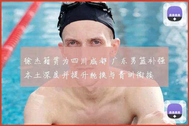 徐杰籍贯为四川成都 广东男篮补强本土深度并提升轮换与青训衔接