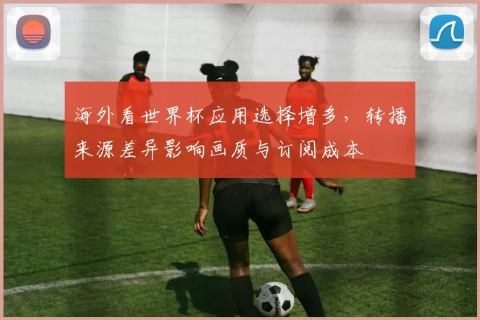 海外看世界杯应用选择增多，转播来源差异影响画质与订阅成本