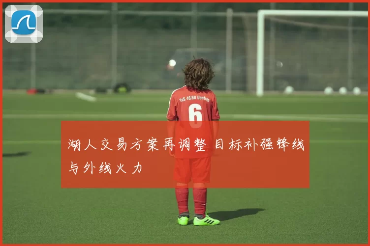 湖人交易方案再调整 目标补强锋线与外线火力