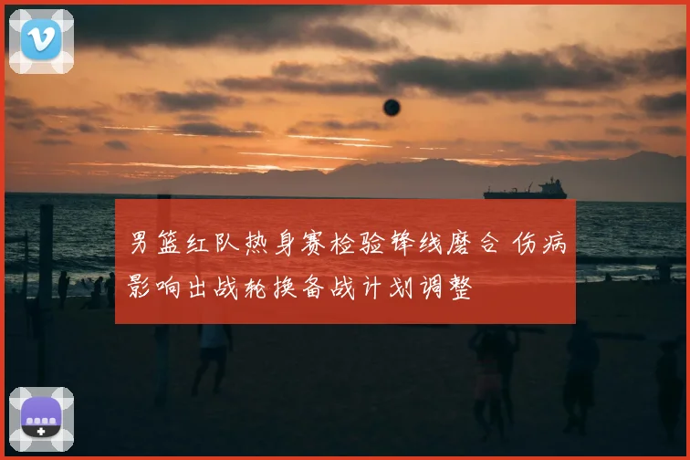 男篮红队热身赛检验锋线磨合 伤病影响出战轮换备战计划调整