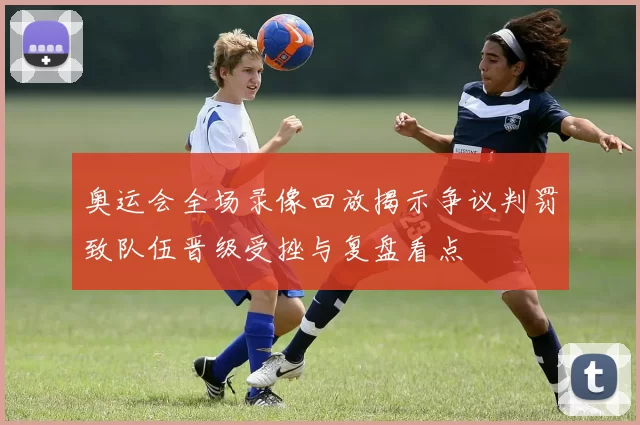 奥运会全场录像回放揭示争议判罚致队伍晋级受挫与复盘看点