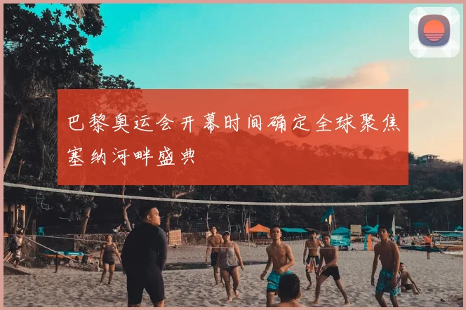 巴黎奥运会开幕时间确定全球聚焦塞纳河畔盛典