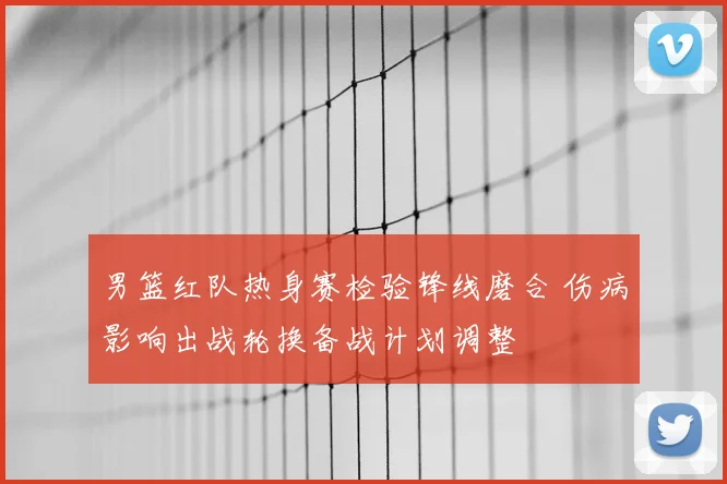 男篮红队热身赛检验锋线磨合 伤病影响出战轮换备战计划调整