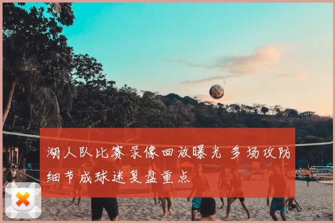 湖人队比赛录像回放曝光 多场攻防细节成球迷复盘重点