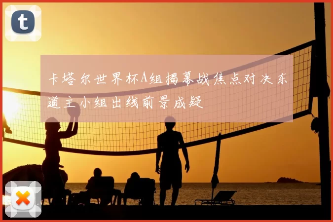 卡塔尔世界杯A组揭幕战焦点对决东道主小组出线前景成疑