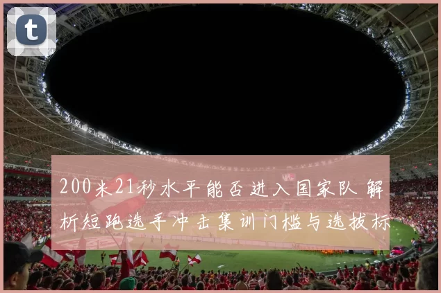 200米21秒水平能否进入国家队 解析短跑选手冲击集训门槛与选拔标准