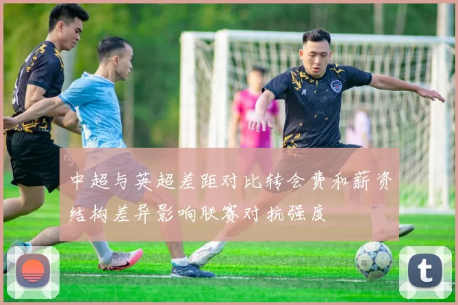 中超与英超差距对比转会费和薪资结构差异影响联赛对抗强度