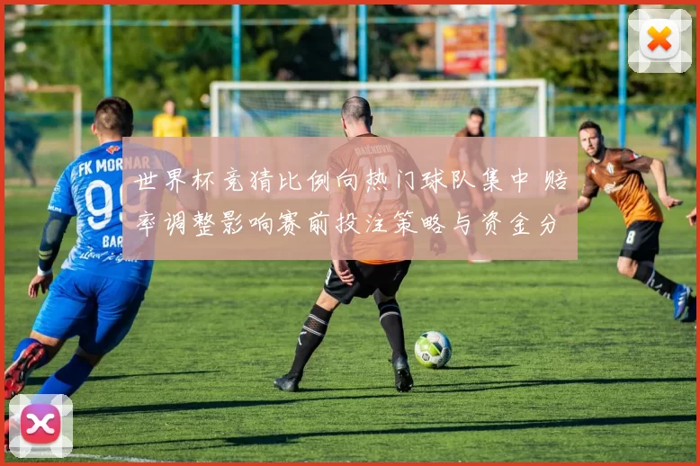世界杯竞猜比例向热门球队集中 赔率调整影响赛前投注策略与资金分布