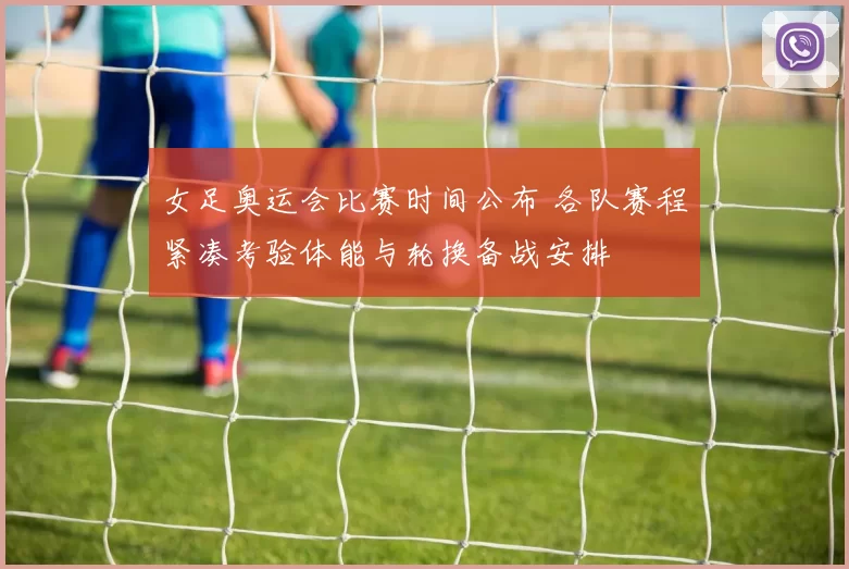 女足奥运会比赛时间公布 各队赛程紧凑考验体能与轮换备战安排