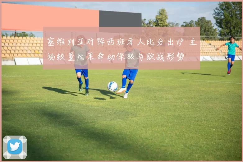 塞维利亚对阵西班牙人比分出炉 主场较量结果牵动保级与欧战形势