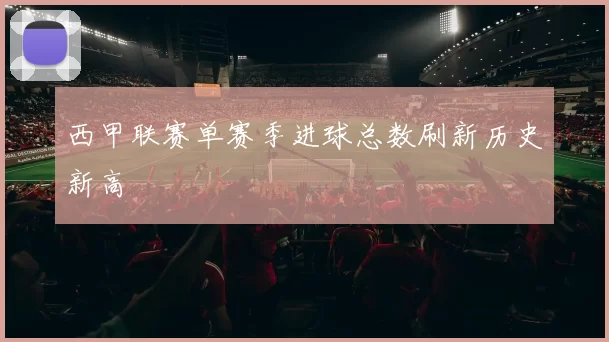西甲联赛单赛季进球总数刷新历史新高
