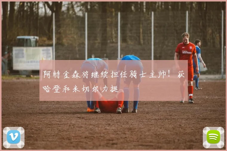 阿特金森将继续担任骑士主帅！获哈登和米切尔力挺