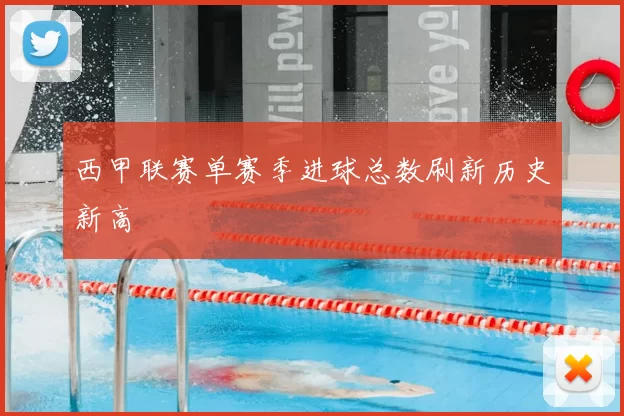 西甲联赛单赛季进球总数刷新历史新高