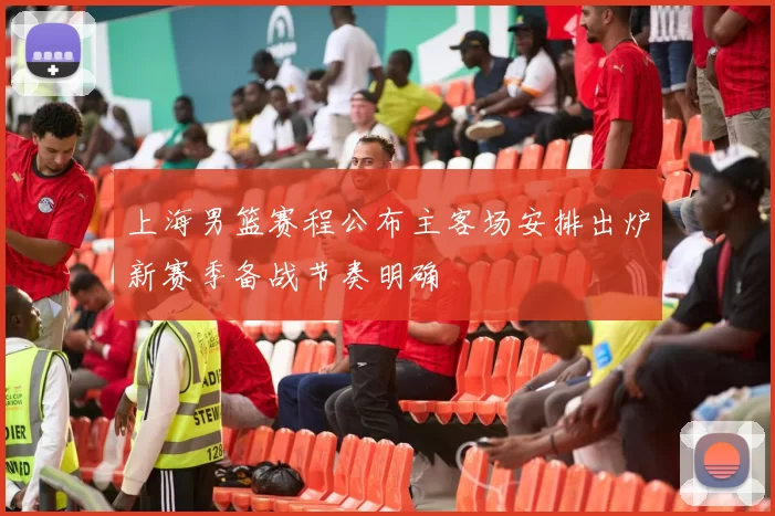 上海男篮赛程公布主客场安排出炉新赛季备战节奏明确