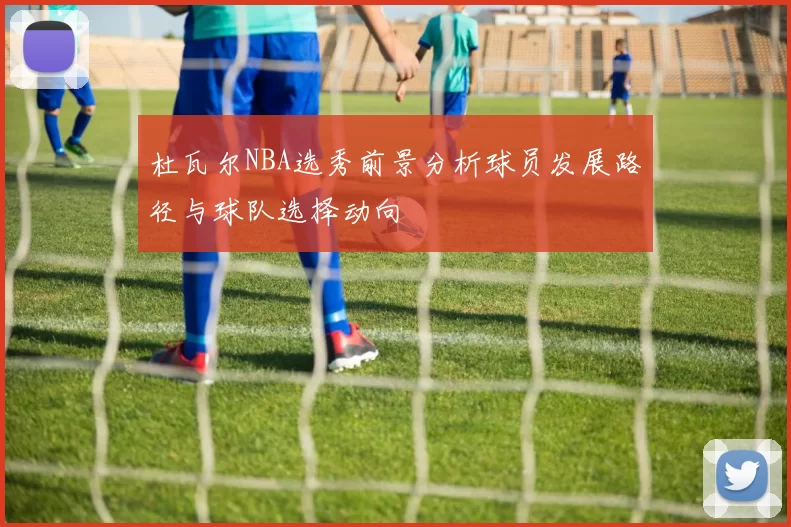 杜瓦尔NBA选秀前景分析球员发展路径与球队选择动向