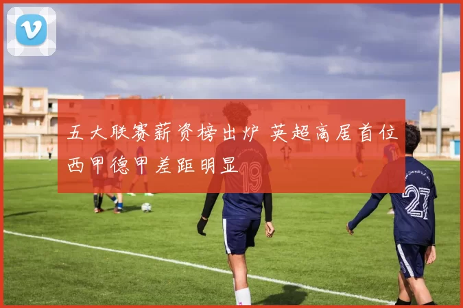 五大联赛薪资榜出炉 英超高居首位西甲德甲差距明显