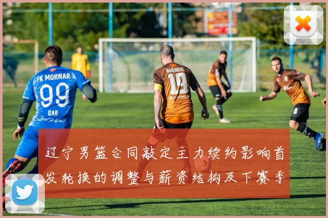 辽宁男篮合同敲定主力续约影响首发轮换的调整与薪资结构及下赛季竞争力