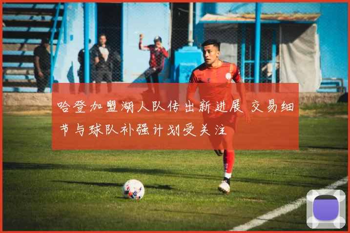 哈登加盟湖人队传出新进展 交易细节与球队补强计划受关注