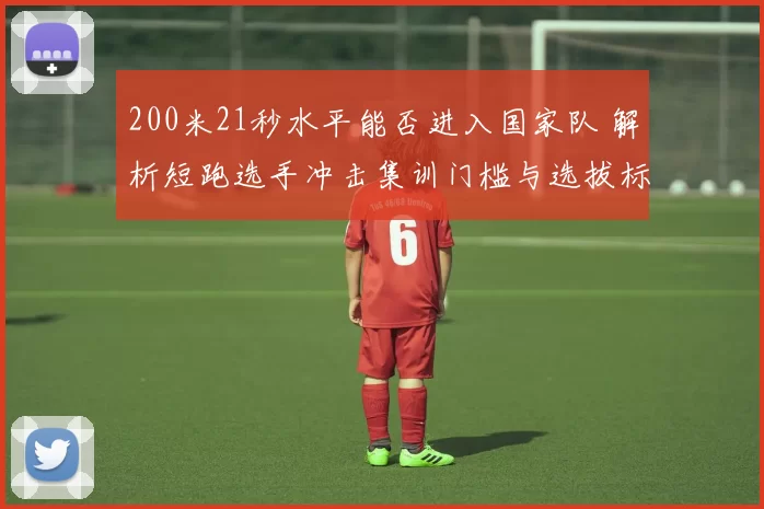 200米21秒水平能否进入国家队 解析短跑选手冲击集训门槛与选拔标准