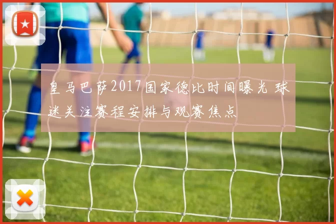 皇马巴萨2017国家德比时间曝光 球迷关注赛程安排与观赛焦点