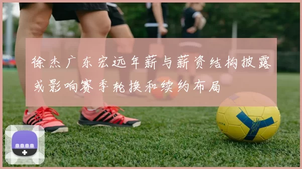 徐杰广东宏远年薪与薪资结构披露或影响赛季轮换和续约布局