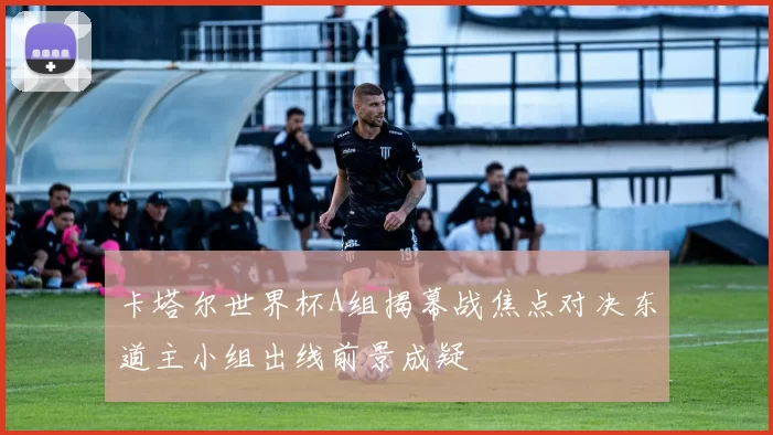 卡塔尔世界杯A组揭幕战焦点对决东道主小组出线前景成疑