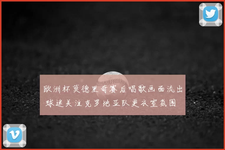 欧洲杯莫德里奇赛后唱歌画面流出 球迷关注克罗地亚队更衣室氛围