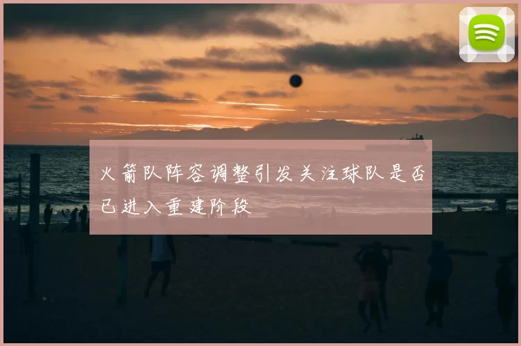 火箭队阵容调整引发关注球队是否已进入重建阶段