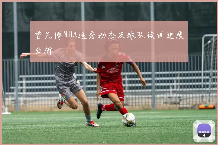 曾凡博NBA选秀动态及球队试训进展分析