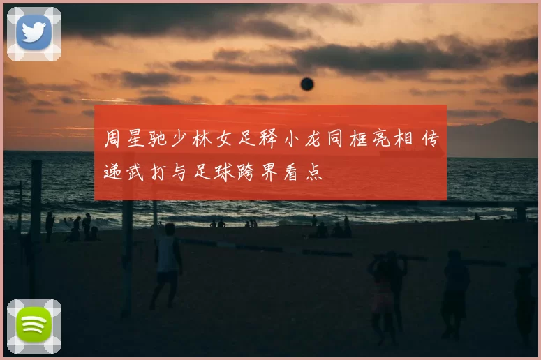 周星驰少林女足释小龙同框亮相 传递武打与足球跨界看点