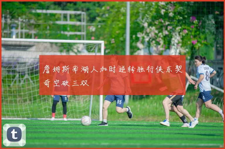 詹姆斯率湖人加时逆转独行侠东契奇空砍三双