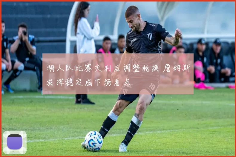 湖人队比赛失利后调整轮换 詹姆斯发挥稳定成下场看点