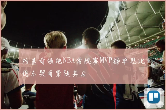 约基奇领跑NBA常规赛MVP榜单恩比德东契奇紧随其后